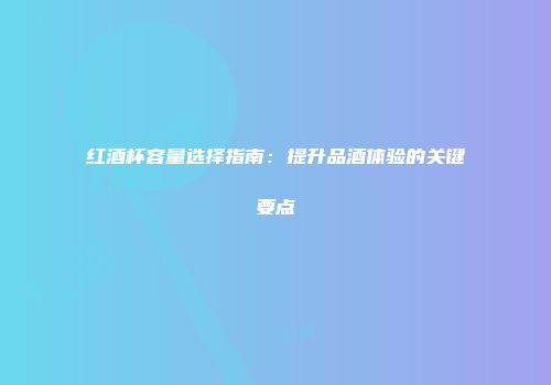 红酒杯容量选择指南：提升品酒体验的关键要点