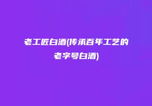 老工匠白酒(传承百年工艺的老字号白酒)