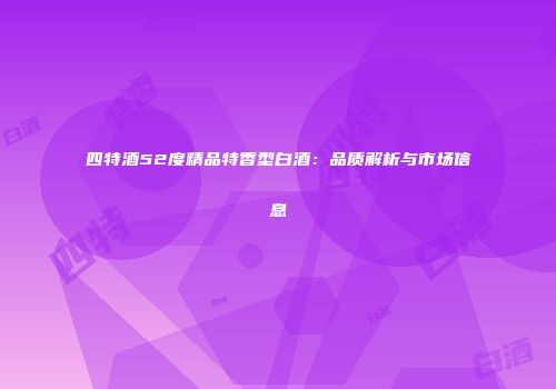 四特酒52度精品特香型白酒：品质解析与市场信息
