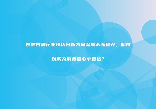甘肃白酒行业现状分析为何品质不断提升，却难以成为消费者心中首选？