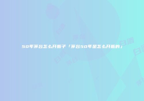50年茅台怎么开瓶子「茅台50年是怎么开瓶的」