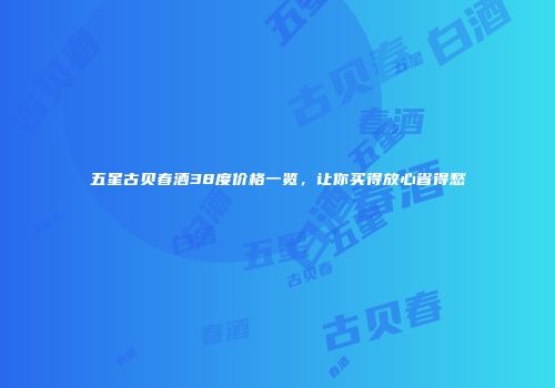 五星古贝春酒38度价格一览，让你买得放心省得愁