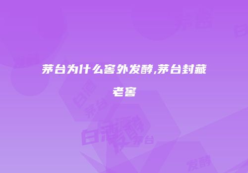 茅台为什么窖外发酵,茅台封藏老窖