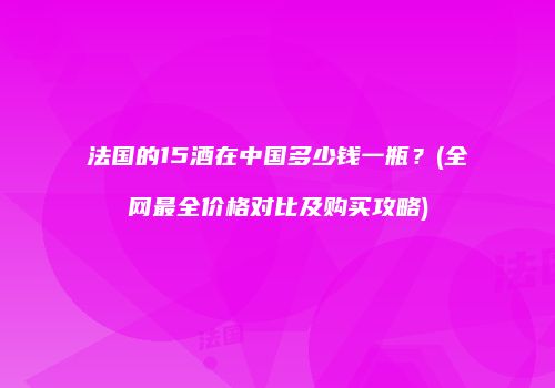 法国的15酒在中国多少钱一瓶？(全网最全价格对比及购买攻略)