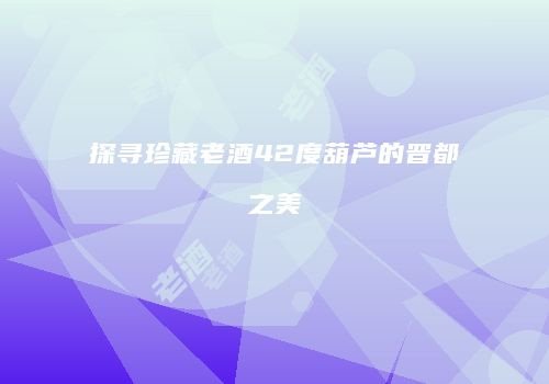 探寻珍藏老酒42度葫芦的晋都之美