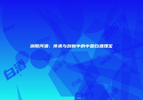 浏阳河酒：传承与创新中的中国白酒瑰宝