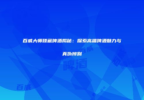 百威大师臻藏啤酒揭秘：探索高端啤酒魅力与真伪辨别