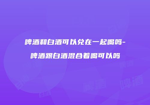 啤酒和白酒可以兑在一起喝吗-啤酒跟白酒混合着喝可以吗