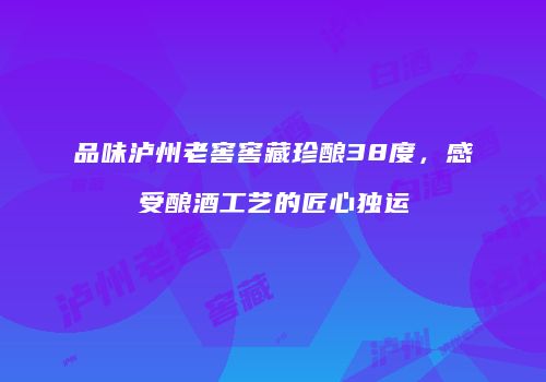 品味泸州老窖窖藏珍酿38度，感受酿酒工艺的匠心独运