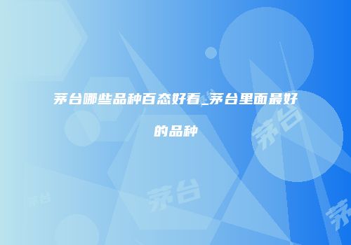 茅台哪些品种百态好看_茅台里面最好的品种