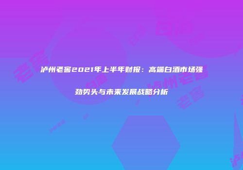 泸州老窖2021年上半年财报：高端白酒市场强劲势头与未来发展战略分析