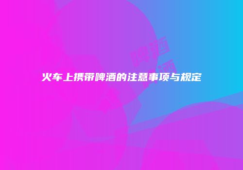 火车上携带啤酒的注意事项与规定