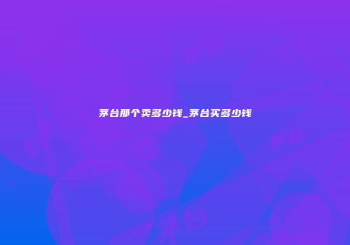 茅台那个卖多少钱_茅台买多少钱