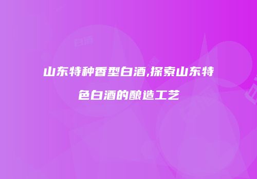山东特种香型白酒,探索山东特色白酒的酿造工艺