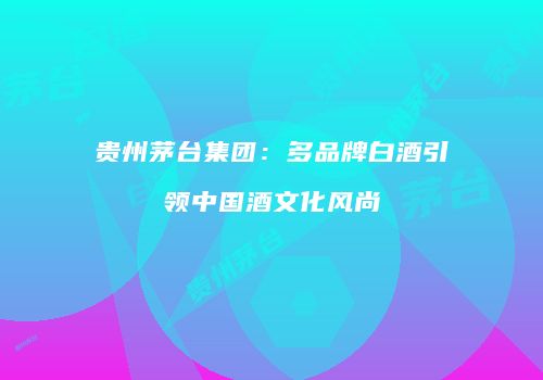 贵州茅台集团：多品牌白酒引领中国酒文化风尚