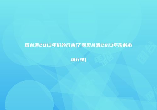 国台酒2013年份的价格(了解国台酒2013年份的市场行情)