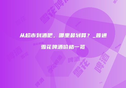 从超市到酒吧，哪里最划算？_普通雪花啤酒价格一览