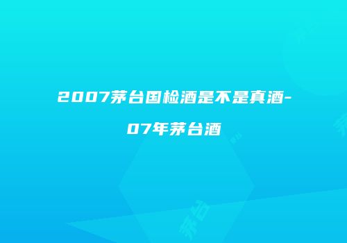 2007茅台国检酒是不是真酒-07年茅台酒