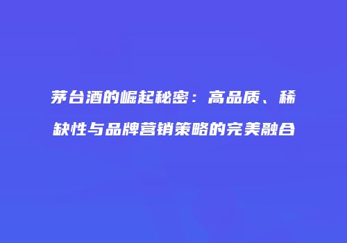 茅台酒的崛起秘密：高品质、稀缺性与品牌营销策略的完美融合
