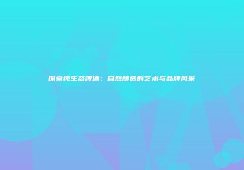 探索纯生态啤酒：自然酿造的艺术与品牌风采