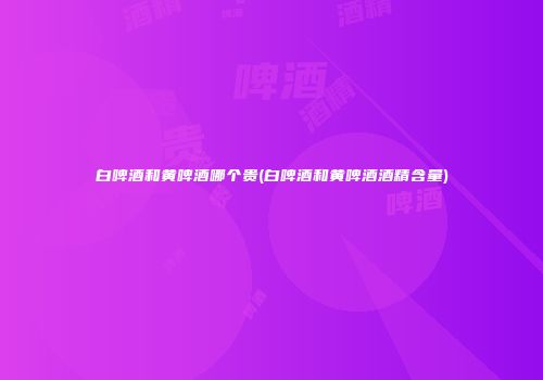 白啤酒和黄啤酒哪个贵(白啤酒和黄啤酒酒精含量)