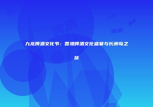 九龙啤酒文化节：香港啤酒文化盛宴与长洲岛之旅