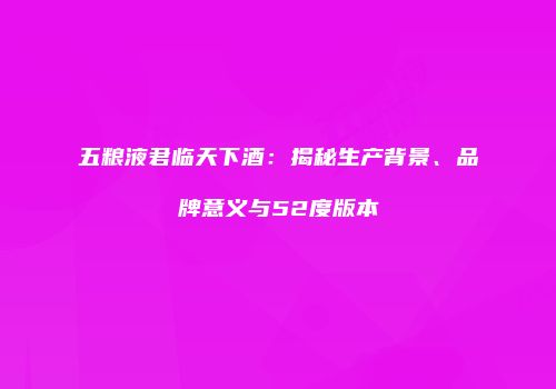 五粮液君临天下酒：揭秘生产背景、品牌意义与52度版本