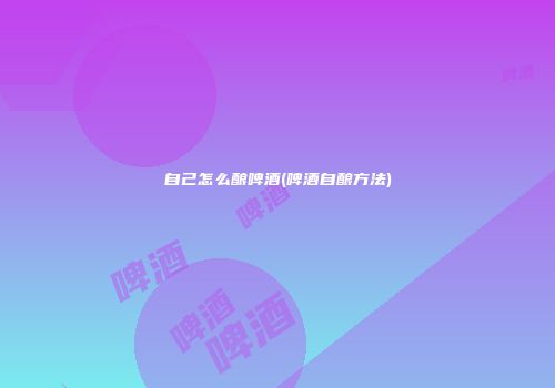 自己怎么酿啤酒(啤酒自酿方法)