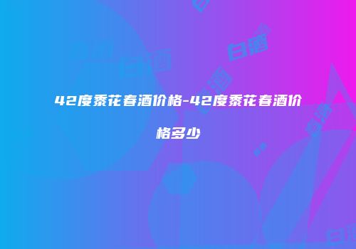 42度黍花春酒价格-42度黍花春酒价格多少