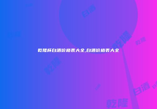 乾隆杯白酒价格表大全,白酒价格表大全
