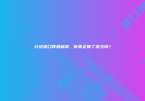 介绍进口啤酒利润，你真正赚了多少钱？