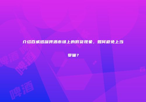 介绍百威铝罐啤酒市场上的假货现象，如何避免上当受骗？