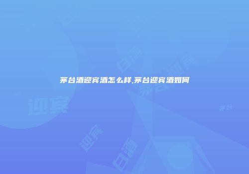 茅台酒迎宾酒怎么样,茅台迎宾酒如何