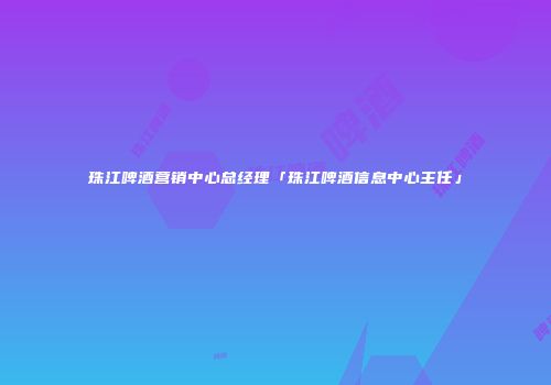 珠江啤酒营销中心总经理「珠江啤酒信息中心主任」
