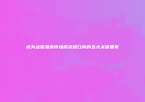 成为法国酒类市场成功进口商的五大关键要素