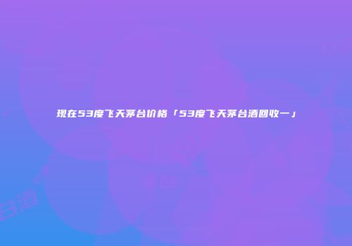现在53度飞天茅台价格「53度飞天茅台酒回收一」