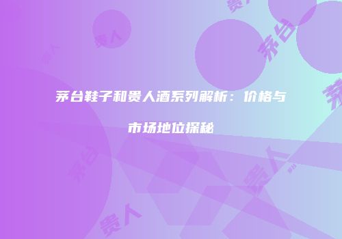 茅台鞋子和贵人酒系列解析：价格与市场地位探秘