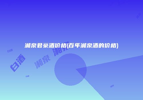 湘泉君豪酒价格(百年湘泉酒的价格)