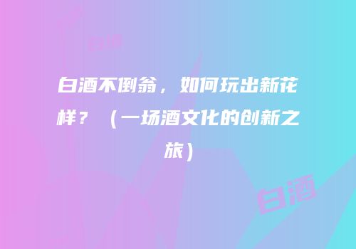 白酒不倒翁，如何玩出新花样？（一场酒文化的创新之旅）