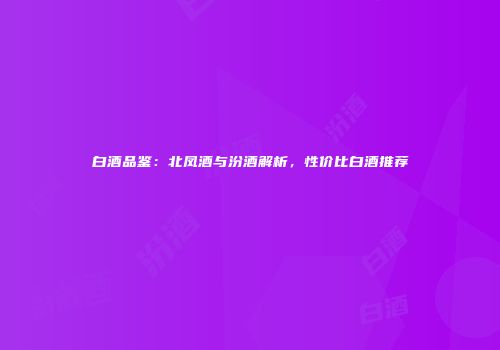 白酒品鉴：北凤酒与汾酒解析，性价比白酒推荐