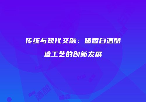 传统与现代交融：酱香白酒酿造工艺的创新发展