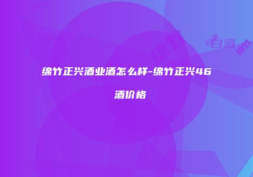绵竹正兴酒业酒怎么样-绵竹正兴46 酒价格