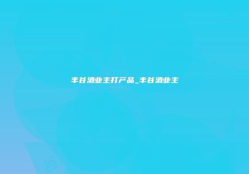 丰谷酒业主打产品_丰谷酒业主