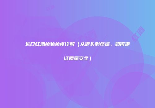 进口红酒检验检疫详解（从源头到终端，如何保证质量安全）