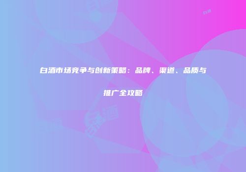 白酒市场竞争与创新策略：品牌、渠道、品质与推广全攻略