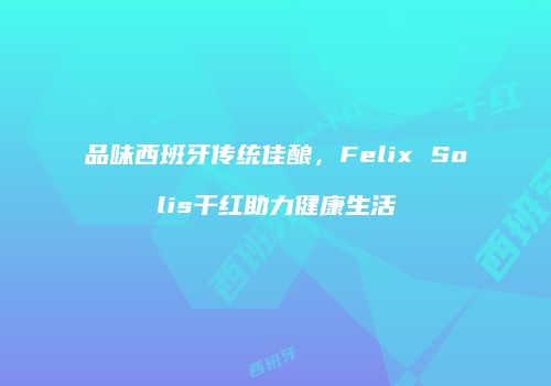 品味西班牙传统佳酿，Felix Solis干红助力健康生活