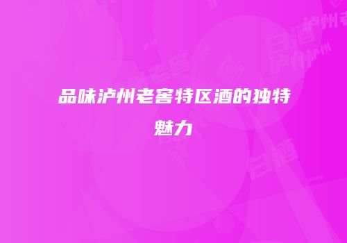 品味泸州老窖特区酒的独特魅力