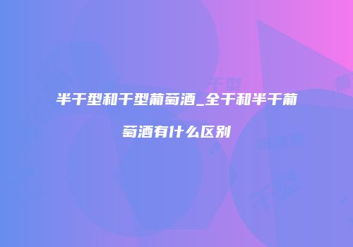 半干型和干型葡萄酒_全干和半干葡萄酒有什么区别