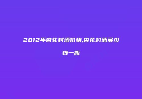 2012年杏花村酒价格,杏花村酒多少钱一瓶