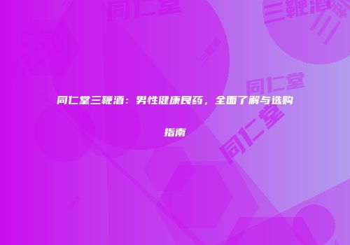 同仁堂三鞭酒：男性健康良药，全面了解与选购指南